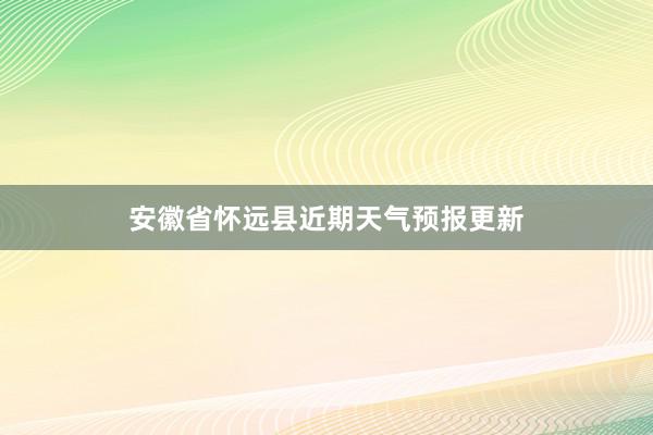 安徽省怀远县近期天气预报更新