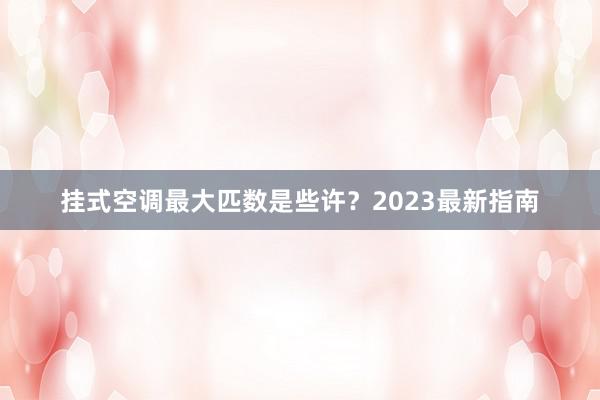 挂式空调最大匹数是些许？2023最新指南